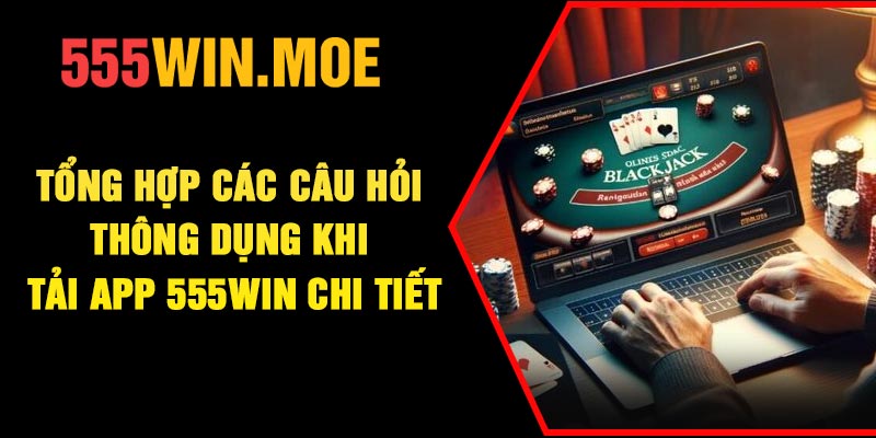 Tổng hợp các câu hỏi thông dụng khi tải app 555Win chi tiết